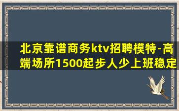 北京靠谱商务ktv招聘模特-高端场所1500起步人少上班稳定
